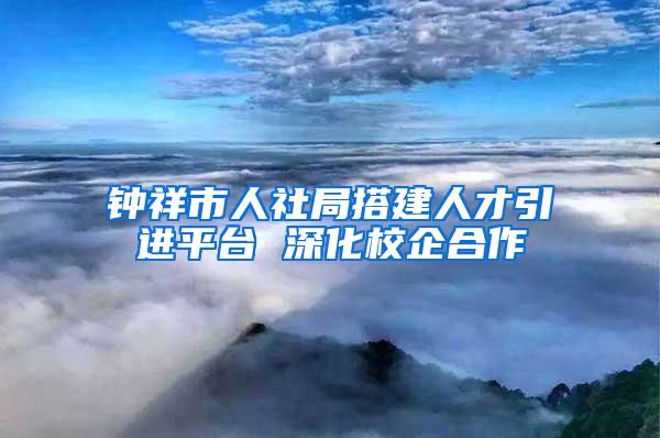 钟祥市人社局搭建人才引进平台 深化校企合作