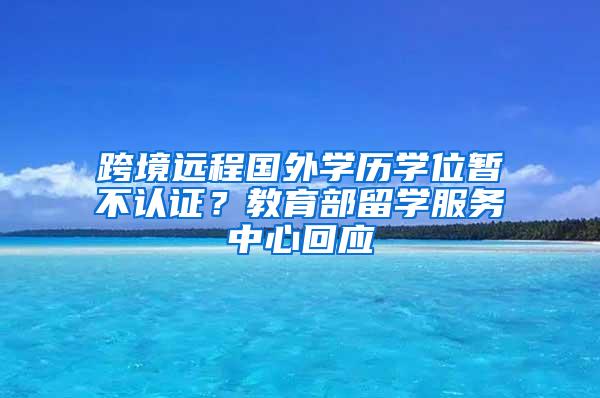跨境远程国外学历学位暂不认证？教育部留学服务中心回应