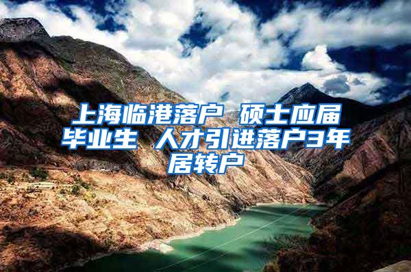 上海临港落户 硕士应届毕业生 人才引进落户3年居转户
