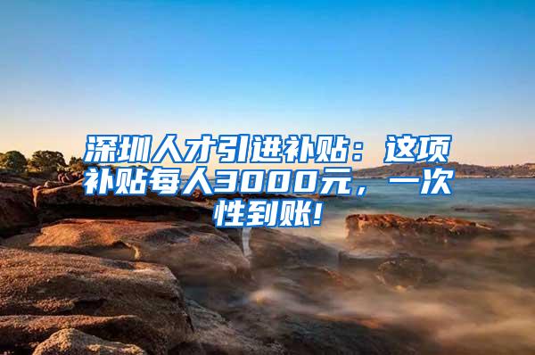 深圳人才引进补贴：这项补贴每人3000元，一次性到账!