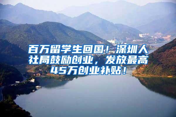 百万留学生回国！深圳人社局鼓励创业，发放最高45万创业补贴！