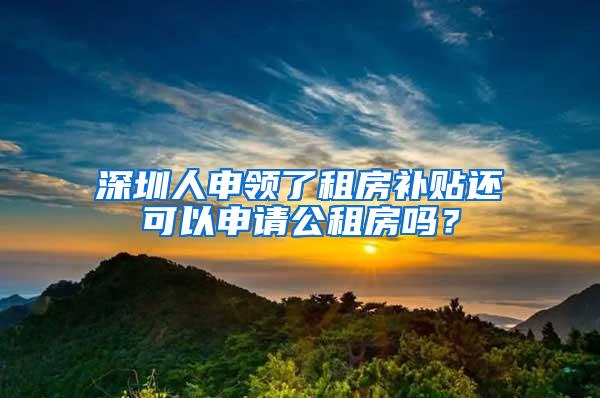 深圳人申领了租房补贴还可以申请公租房吗？