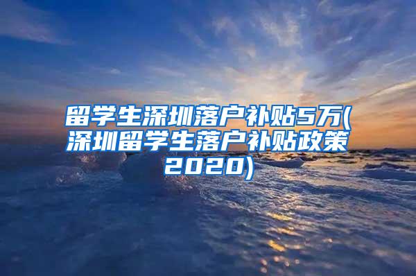 留学生深圳落户补贴5万(深圳留学生落户补贴政策2020)