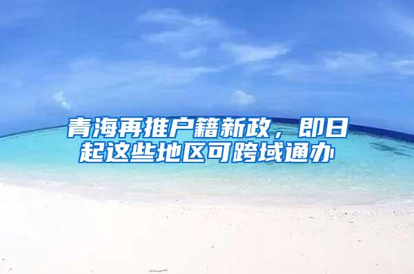 青海再推户籍新政，即日起这些地区可跨域通办