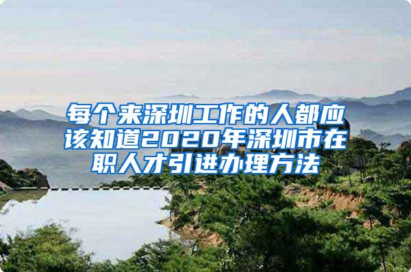 每个来深圳工作的人都应该知道2020年深圳市在职人才引进办理方法