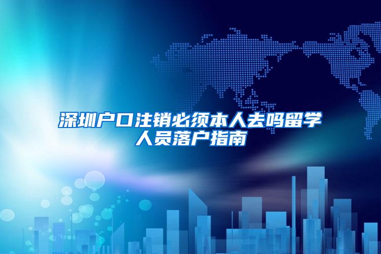 深圳户口注销必须本人去吗留学人员落户指南