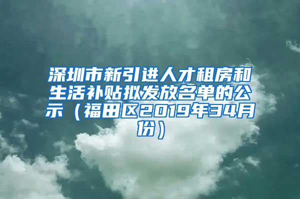 深圳市新引进人才租房和生活补贴拟发放名单的公示（福田区2019年34月份）