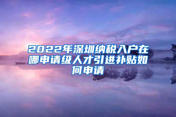 2022年深圳纳税入户在哪申请级人才引进补贴如何申请