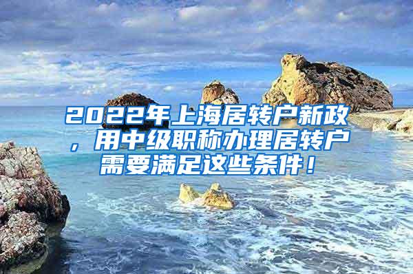 2022年上海居转户新政，用中级职称办理居转户需要满足这些条件！