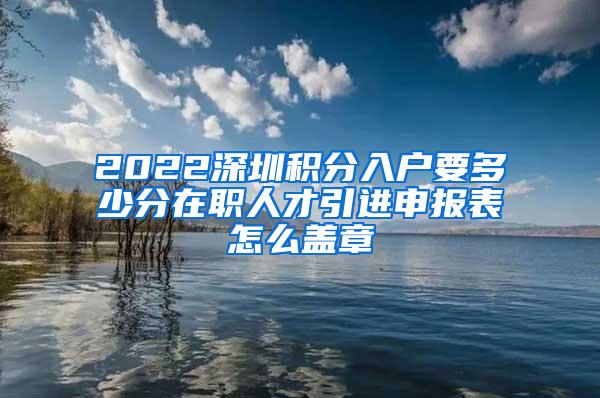 2022深圳积分入户要多少分在职人才引进申报表怎么盖章