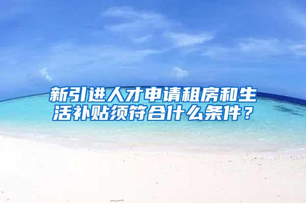 新引进人才申请租房和生活补贴须符合什么条件？