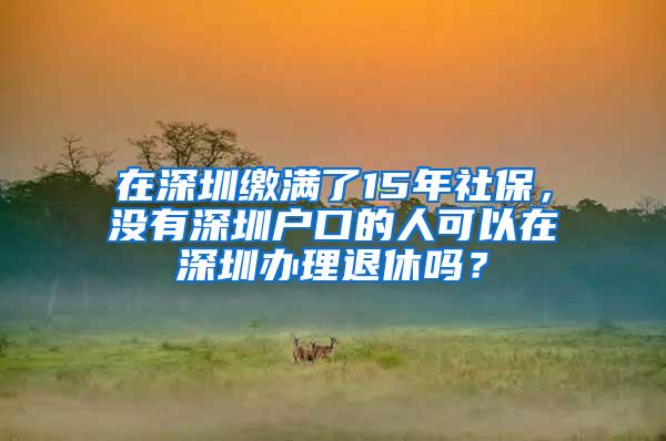在深圳缴满了15年社保，没有深圳户口的人可以在深圳办理退休吗？