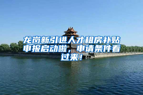 龙岗新引进人才租房补贴申报启动啦，申请条件看过来！