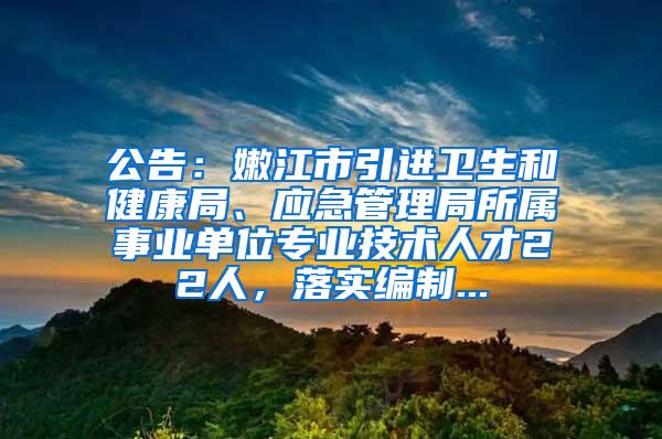 公告：嫩江市引进卫生和健康局、应急管理局所属事业单位专业技术人才22人，落实编制...