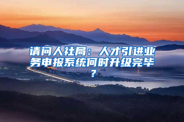 请问人社局：人才引进业务申报系统何时升级完毕？