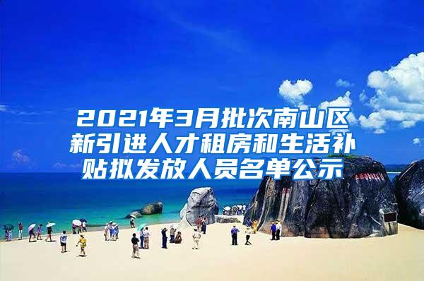 2021年3月批次南山区新引进人才租房和生活补贴拟发放人员名单公示