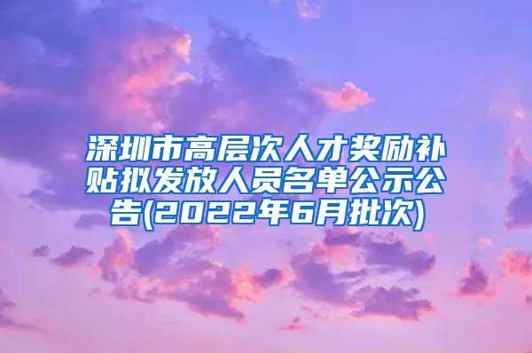 深圳市高层次人才奖励补贴拟发放人员名单公示公告(2022年6月批次)