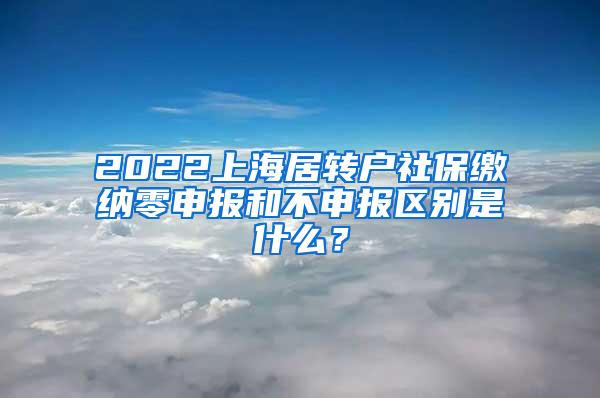 2022上海居转户社保缴纳零申报和不申报区别是什么？