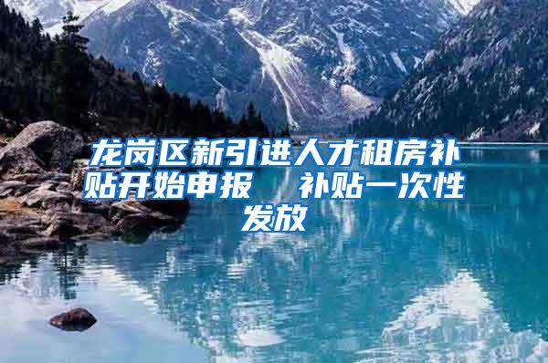 龙岗区新引进人才租房补贴开始申报  补贴一次性发放