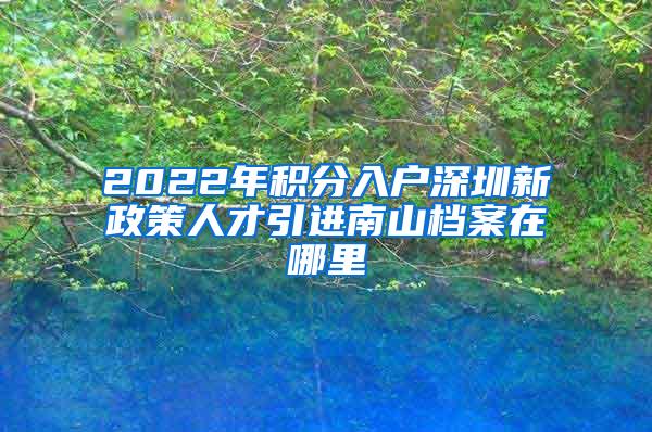 2022年积分入户深圳新政策人才引进南山档案在哪里