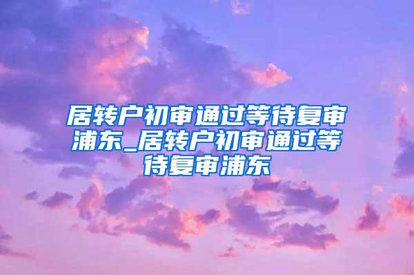 居转户初审通过等待复审浦东_居转户初审通过等待复审浦东