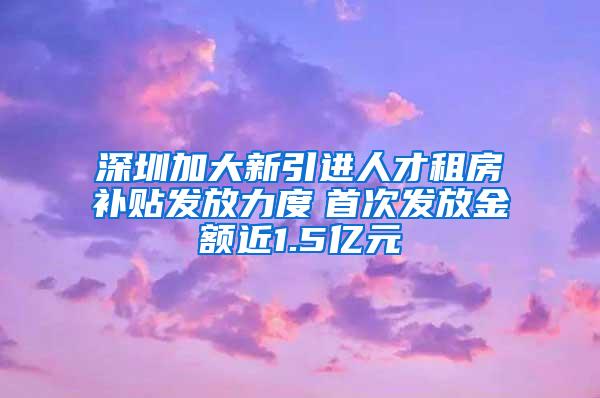 深圳加大新引进人才租房补贴发放力度　首次发放金额近1.5亿元