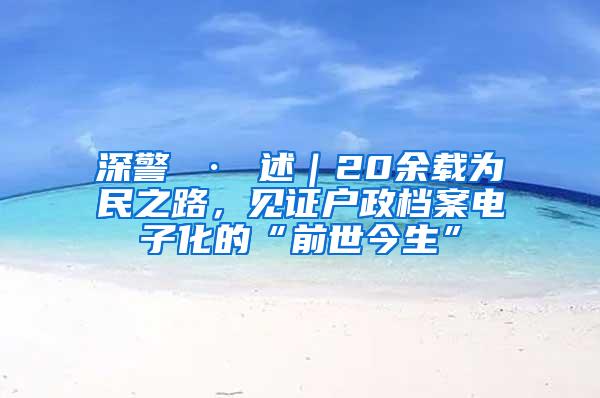 深警 · 述｜20余载为民之路，见证户政档案电子化的“前世今生”