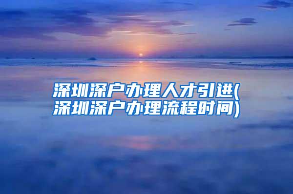 深圳深户办理人才引进(深圳深户办理流程时间)