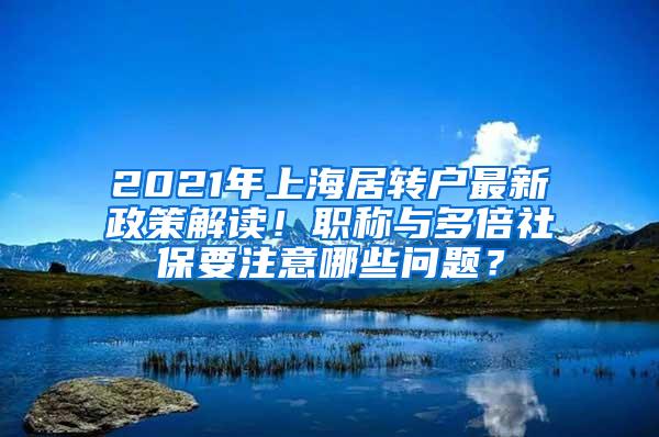 2021年上海居转户最新政策解读！职称与多倍社保要注意哪些问题？