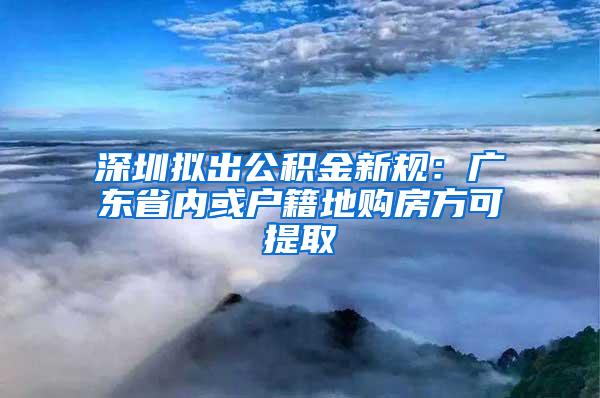 深圳拟出公积金新规：广东省内或户籍地购房方可提取