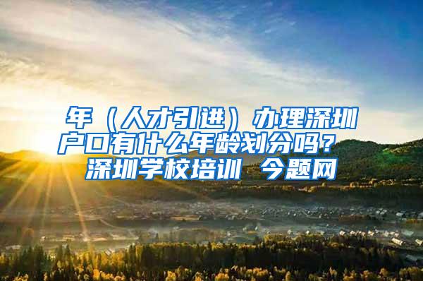 年（人才引进）办理深圳户口有什么年龄划分吗？ 深圳学校培训 今题网