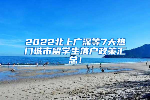 2022北上广深等7大热门城市留学生落户政策汇总！