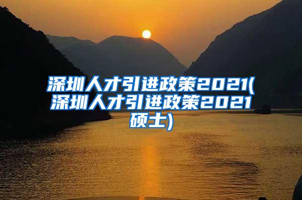 深圳人才引进政策2021(深圳人才引进政策2021硕士)