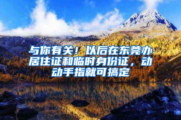 与你有关！以后在东莞办居住证和临时身份证，动动手指就可搞定