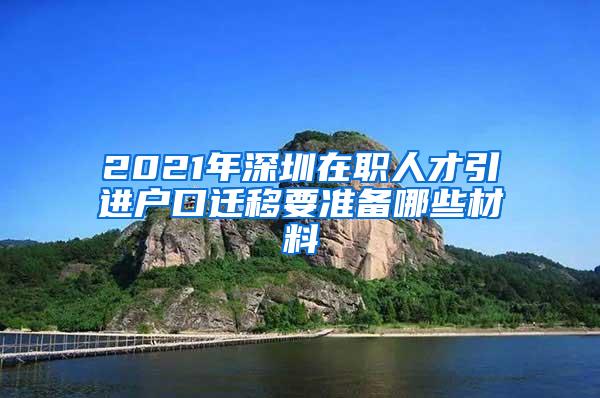 2021年深圳在职人才引进户口迁移要准备哪些材料