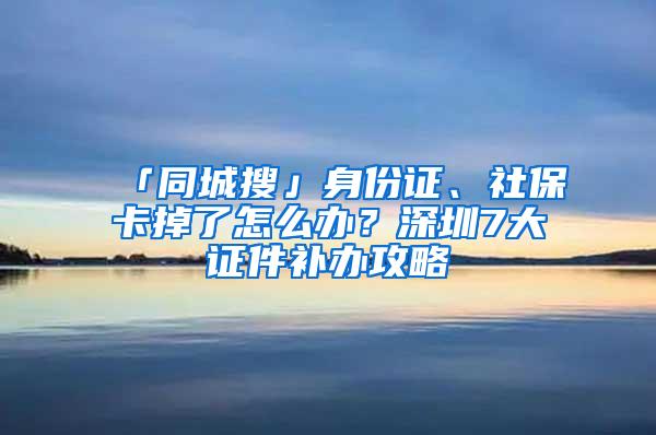 「同城搜」身份证、社保卡掉了怎么办？深圳7大证件补办攻略