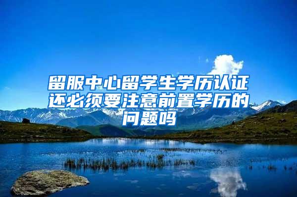 留服中心留学生学历认证还必须要注意前置学历的问题吗