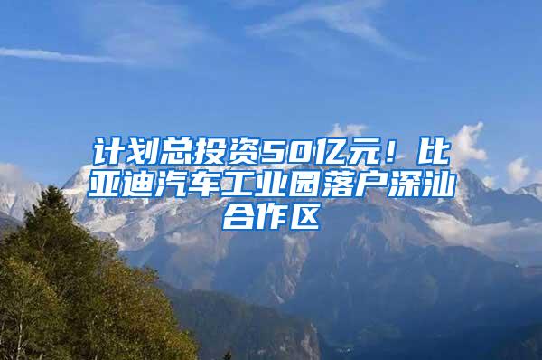 计划总投资50亿元！比亚迪汽车工业园落户深汕合作区