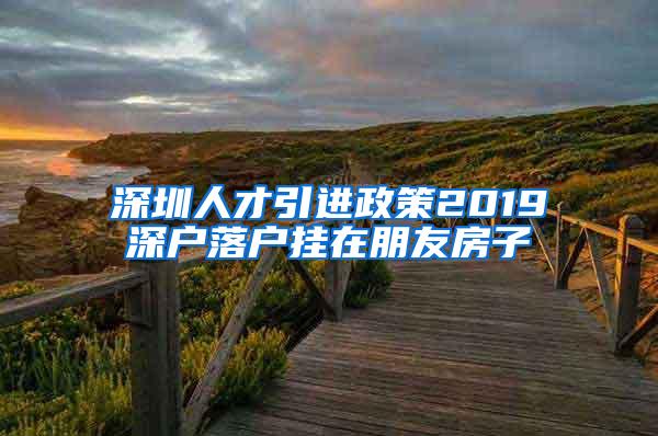 深圳人才引进政策2019深户落户挂在朋友房子