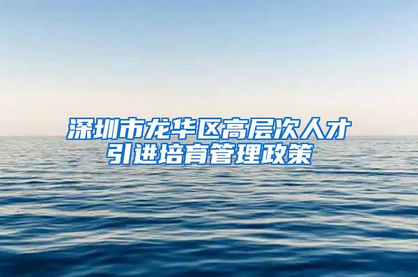 深圳市龙华区高层次人才引进培育管理政策