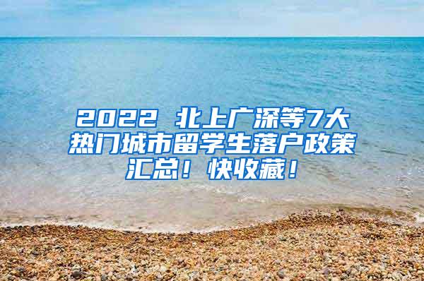 2022 北上广深等7大热门城市留学生落户政策汇总！快收藏！