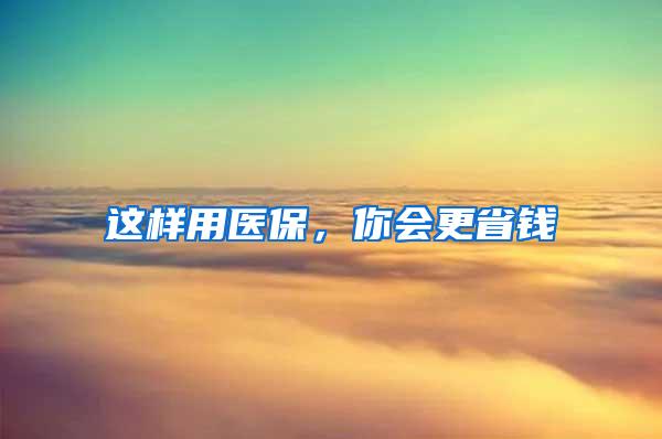 这样用医保，你会更省钱