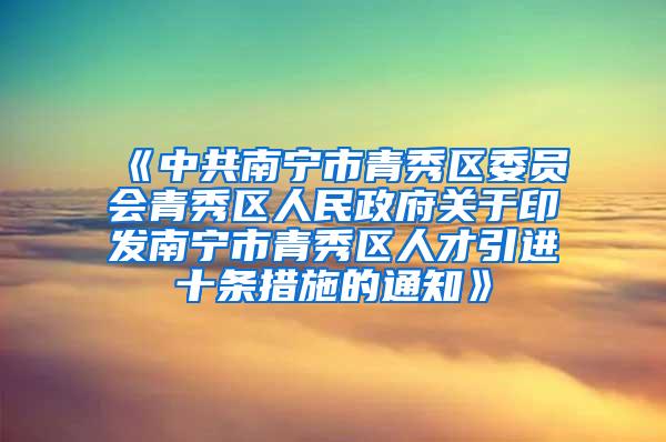 《中共南宁市青秀区委员会青秀区人民政府关于印发南宁市青秀区人才引进十条措施的通知》