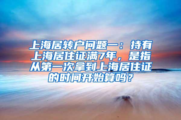 上海居转户问题一：持有上海居住证满7年，是指从第一次拿到上海居住证的时间开始算吗？
