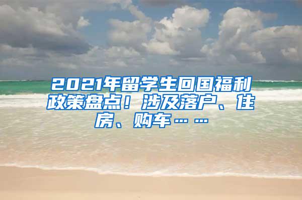 2021年留学生回国福利政策盘点！涉及落户、住房、购车……
