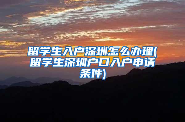 留学生入户深圳怎么办理(留学生深圳户口入户申请条件)