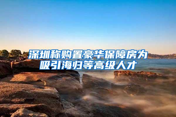 深圳称购置豪华保障房为吸引海归等高级人才