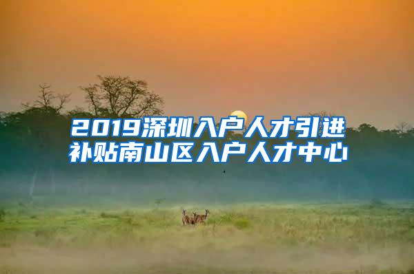 2019深圳入户人才引进补贴南山区入户人才中心