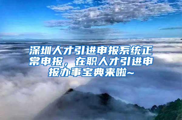 深圳人才引进申报系统正常申报，在职人才引进申报办事宝典来啦~