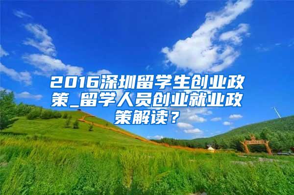 2016深圳留学生创业政策_留学人员创业就业政策解读？